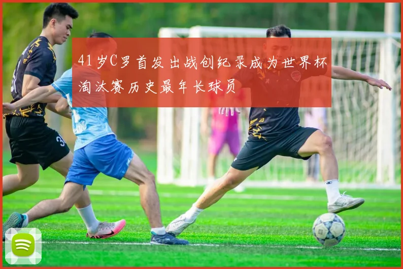41岁C罗首发出战创纪录成为世界杯淘汰赛历史最年长球员