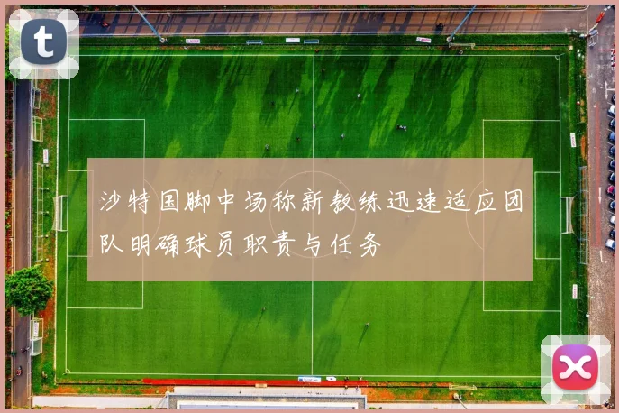 沙特国脚中场称新教练迅速适应团队明确球员职责与任务