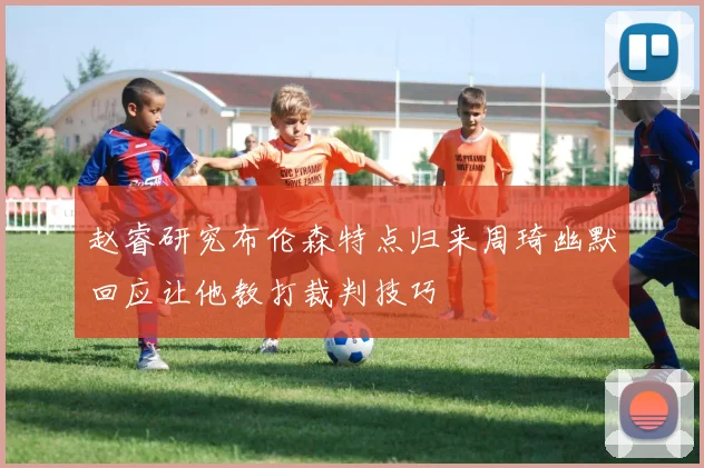 赵睿研究布伦森特点归来周琦幽默回应让他教打裁判技巧