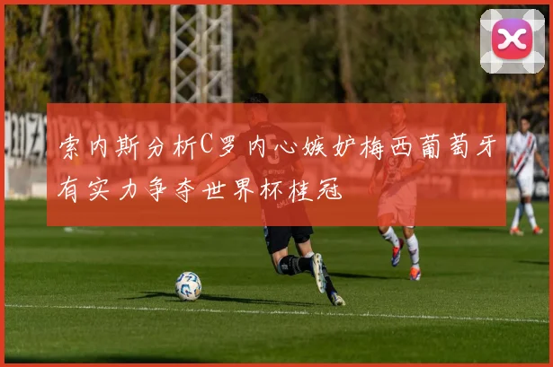 索内斯分析C罗内心嫉妒梅西葡萄牙有实力争夺世界杯桂冠