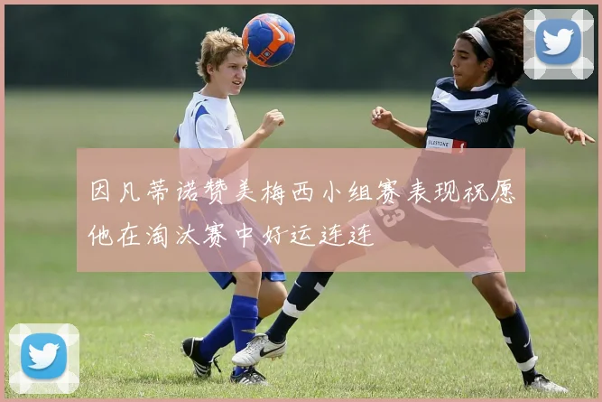 因凡蒂诺赞美梅西小组赛表现祝愿他在淘汰赛中好运连连