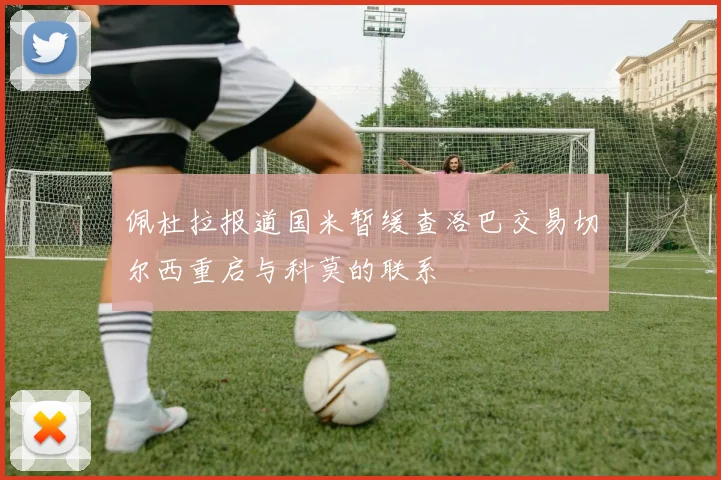 佩杜拉报道国米暂缓查洛巴交易切尔西重启与科莫的联系