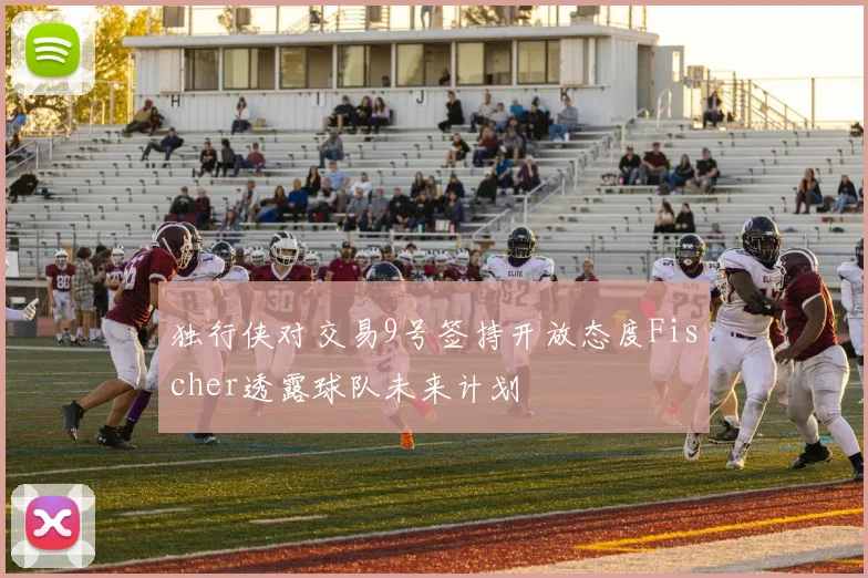 独行侠对交易9号签持开放态度Fischer透露球队未来计划