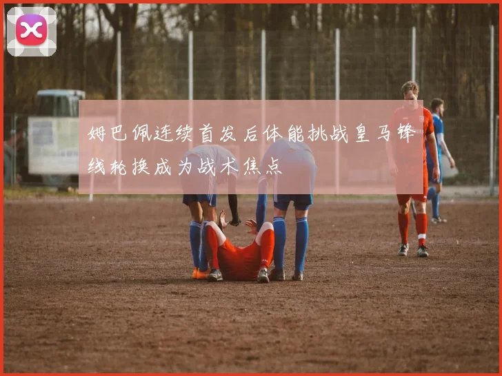 姆巴佩连续首发后体能挑战皇马锋线轮换成为战术焦点