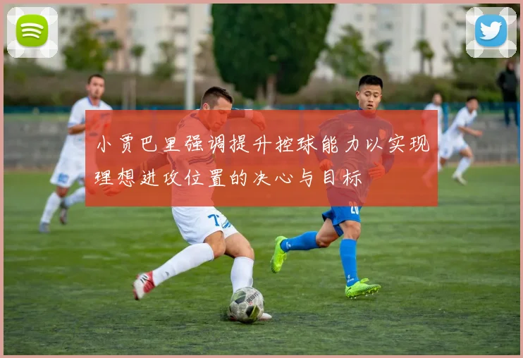 小贾巴里强调提升控球能力以实现理想进攻位置的决心与目标