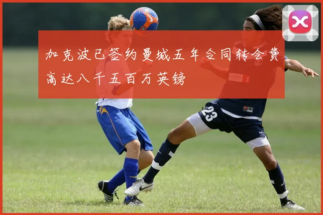 加克波已签约曼城五年合同转会费高达八千五百万英镑