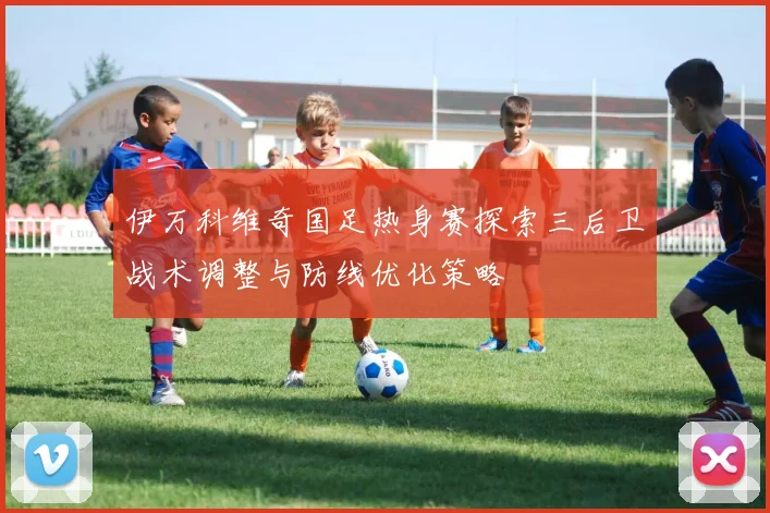伊万科维奇国足热身赛探索三后卫战术调整与防线优化策略
