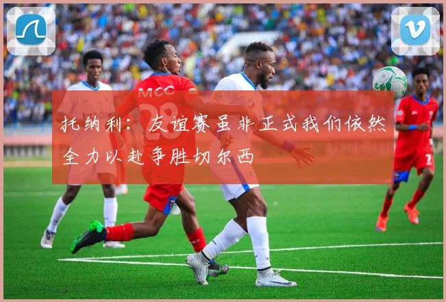 托纳利：友谊赛虽非正式我们依然全力以赴争胜切尔西