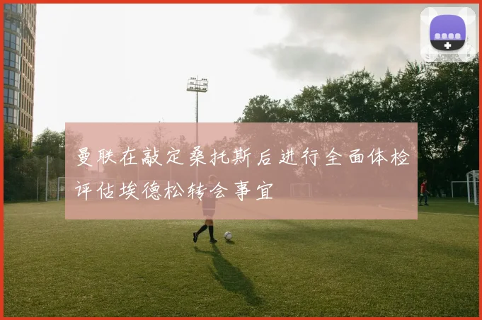曼联在敲定桑托斯后进行全面体检评估埃德松转会事宜