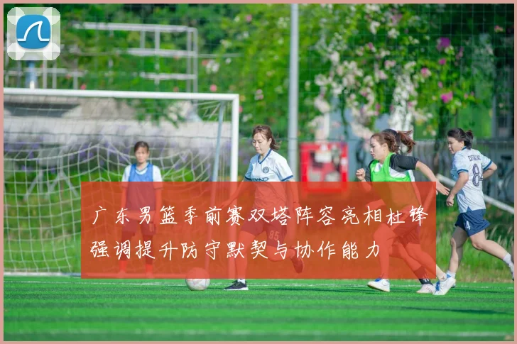 广东男篮季前赛双塔阵容亮相杜锋强调提升防守默契与协作能力