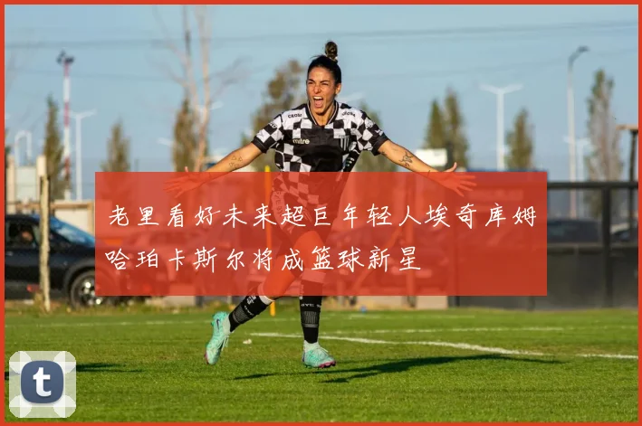 老里看好未来超巨年轻人埃奇库姆哈珀卡斯尔将成篮球新星