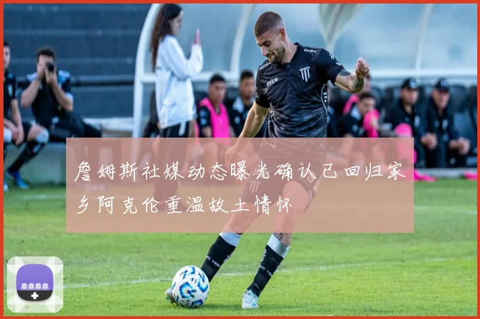 詹姆斯社媒动态曝光确认已回归家乡阿克伦重温故土情怀